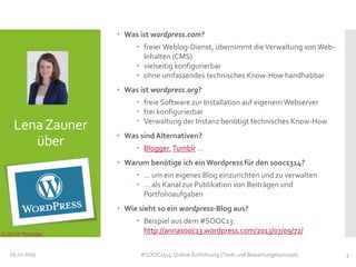  Was ist wordpress.com?
 freier Weblog-Dienst, übernimmt die Verwaltung von WebInhalten (CMS)
 vielseitig konfigurierbar
 ohne umfassendes technisches Know-How handhabbar
 Was ist wordpress.org?

Lena Zauner
über

 freie Software zur Installation auf eigenem Webserver
 frei konfigurierbar
 Verwaltung der Instanz benötigt technisches Know-How

 Was sind Alternativen?
 Blogger, Tumblr …
 Warum benötige ich ein Wordpress für den sooc1314?
 … um ein eigenes Blog einzurichten und zu verwalten
 … als Kanal zur Publikation von Beiträgen und
Portfolioaufgaben
 Wie sieht so ein wordpress-Blog aus?

CC-BY-SA Phil Oakley

 Beispiel aus dem #SOOC13:
http://annasooc13.wordpress.com/2013/07/09/72/

05.11.2013

#SOOC1314: Online-Einführung (Tools und Bewertungskonzept)

3

 