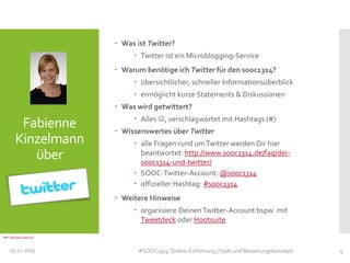  Was ist Twitter?
 Twitter ist ein Microblogging-Service
 Warum benötige ich Twitter für den sooc1314?
 übersichtlicher, schneller Informationsüberblick
 ermöglicht kurze Statements & Diskussionen
 Was wird getwittert?

Fabienne
Kinzelmann
über

 Alles , verschlagwortet mit Hashtags (#)
 Wissenswertes über Twitter

 alle Fragen rund um Twitter werden Dir hier
beantwortet: http://www.sooc1314.de/faq/dersooc1314-und-twitter/
 SOOC-Twitter-Account: @sooc1314
 offizieller Hashtag: #sooc1314
 Weitere Hinweise
 organisiere Deinen Twitter-Account bspw. mit
Tweetdeck oder Hootsuite

Bild: http://goo.gl/qUYJq

05.11.2013

#SOOC1314: Online-Einführung (Tools und Bewertungskonzept)

5

 
