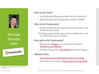  Was ist ein Feed?
 Von Webseiten/Blogs gesendeter Nachrichtenstrom
 Maschinenlesbares Ausgabeformat (RSS, ATOM)

 Was ist ein Feedreader?

Michael
Winkler
über

 Programm/Dienst zum automatisierten Auslesen und
Darstellen von Feeds
Verfolgung der Änderungen auf einer Webseite, ohne
sie selbst besuchen zu müssen

 Was gibt es für Feedreader?
 Webdienste: Feedly (auch via Browser-Addon),
WordPress.com-Reader, …
 Desktop-Programme: Thunderbird, Browser-Plugins,…

 Weitere Infos:
 http://www.sooc13.de/faqs/der-sooc13-und-blogs
 Der Feed des Kursblogs: http://www.sooc13.de/feed/
Bild:: RSS-Icon distributed by the Mozilla Foundation under Mozilla Public
License Version 1.1

05.11.2013

#SOOC1314: Online-Einführung (Tools und Bewertungskonzept)

7

 