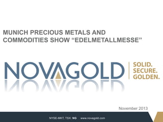 MUNICH PRECIOUS METALS AND
COMMODITIES SHOW “EDELMETALLMESSE”

November 2013
1

NYSE-MKT, TSX: NG

www.novagold.com

 