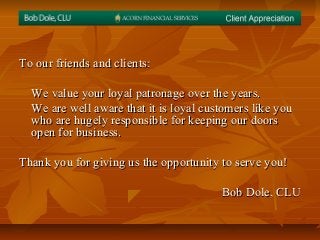 To our friends and clients:To our friends and clients:
We value your loyal patronage over the years.We value your loyal patronage over the years.
We are well aware that it is loyal customers like youWe are well aware that it is loyal customers like you
who are hugely responsible for keeping our doorswho are hugely responsible for keeping our doors
open for business.open for business.
Thank you for giving us the opportunity to serve you!Thank you for giving us the opportunity to serve you!
Bob Dole, CLUBob Dole, CLU
 