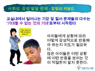 사회성, 감성 발달 문제 - 감정의 키보드
교실내에서 일어나는 기강 및 질서 문제들의 다수는
‘기대할 수 없는 것의 기대’로부터 시작된다
아이들에게 상황에 따라
어떻게 감성적으로 반응해
야 하는지 지도가 필요하
다.
많은 아이들은 어떤 상황
에 어떤 반응을 보이는 것
이 적절한지 알지 못한다.

 