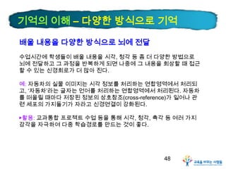 기억의 이해 – 다양한 방식으로 기억
배울 내용을 다양한 방식으로 뇌에 전달
수업시간에 학생들이 배울 내용을 시각, 청각 등 좀 더 다양한 방법으로
뇌에 전달하고 그 과정을 반복하게 되면 나중에 그 내용을 회상할 때 접근
할 수 있는 신경회로가 더 많아 진다.

예: 자동차의 실물 이미지는 시각 정보를 처리하는 연합영역에서 처리되
고, ‘자동차’라는 글자는 언어를 처리하는 연합영역에서 처리된다. 자동차
를 떠올릴 때마다 저장된 정보의 상호참조(cross-reference)가 일어나 관
련 세포의 가지돌기가 자라고 신경연결이 강화된다.
▶활용: 교과통합 프로젝트 수업 등을 통해 시각, 청각, 촉각 등 여러 가지
감각을 자극하여 다중 학습경로를 만드는 것이 좋다.

48

 
