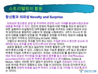 스토리텔링의 활용
참신함과 의외성 Novelty and Surprise
의외성과 참신함은 감정 및 주의력과 관련한 뇌의 기제를 활성화시킴으로써
배움을 촉진할 수 있다. 인간의 감정이 학습에 어떤 역할을 하는지 알아보기
위한 실험에서 피실험자인 대학생들은 감정을 자극하는 내용의 영상과 비교
적 감정적으로 중립적인 내용의 두 영상을 시청하였다. 2주가 지나서 두 영
상의 내용을 떠올려 보았을 때, 학생들은 감정을 자극하는 영상의 내용을 훨
씬 더 많이 기억하고 있었다(Guy & Cahill, 1999).
그렇다고 하더라도 주의할 것이 하나 있다. 수업은 반드시 참신한 요소와 의
례적인 요소 모두를 균형 있게 다루어야 한다는 것이다.
새로운 활동은 너무 많고 일상적인 익숙한 활동은 너무 적은 수업은 학습자
에게 혼란스러울 수 있다. 그렇다고 예상 가능한 활동만 너무 많고 참신함이
부족한 수업은 지루하기 십상이다. 우리는 ‘서프라이즈’를 좋아하지 않는가!
예상 밖의 보상이 주어졌을 때 즐거움의 중추를 맡고 있는 미상핵nucleus
accumbens이라는 뇌의 한 부분이 활성화된다고 한다(Berns, Cohen &
Mintun, 1997). 이러한 연구 결과가 보여주는 사실은 의외성이 가진 요소가
뇌로 하여금 우리가 경험하고 있는 것을 더 의미있는 것으로 인식하게 하고,
이를 통해 감정적 반응을 일으켜 우리가 그것을 더 잘 기억할 수 있도록 한다
는 것이다.

 