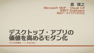 森 博之

Microsoft MVP – Visual C#
極東IT-Engineers
RIAアーキテクチャ研究会

デスクトップ・アプリの
価値を高めるモダン化
アプリの評価を ＋１ するために。

 