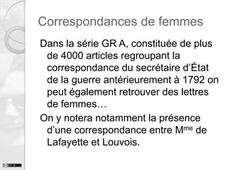 Correspondances de femmes
Dans la série GR A, constituée de plus
de 4000 articles regroupant la
correspondance du secrétaire d’État
de la guerre antérieurement à 1792 on
peut également retrouver des lettres
de femmes…
On y notera notamment la présence
d’une correspondance entre Mme de
Lafayette et Louvois.

 