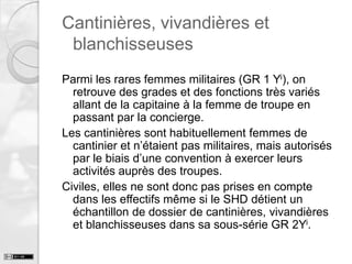 Cantinières, vivandières et
blanchisseuses
Parmi les rares femmes militaires (GR 1 Yi), on
retrouve des grades et des fonctions très variés
allant de la capitaine à la femme de troupe en
passant par la concierge.
Les cantinières sont habituellement femmes de
cantinier et n’étaient pas militaires, mais autorisés
par le biais d’une convention à exercer leurs
activités auprès des troupes.
Civiles, elles ne sont donc pas prises en compte
dans les effectifs même si le SHD détient un
échantillon de dossier de cantinières, vivandières
et blanchisseuses dans sa sous-série GR 2Yi.

 