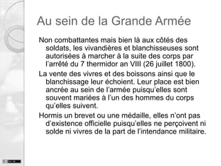 Au sein de la Grande Armée
Non combattantes mais bien là aux côtés des
soldats, les vivandières et blanchisseuses sont
autorisées à marcher à la suite des corps par
l’arrêté du 7 thermidor an VIII (26 juillet 1800).
La vente des vivres et des boissons ainsi que le
blanchissage leur échoient. Leur place est bien
ancrée au sein de l’armée puisqu’elles sont
souvent mariées à l’un des hommes du corps
qu’elles suivent.
Hormis un brevet ou une médaille, elles n’ont pas
d’existence officielle puisqu’elles ne perçoivent ni
solde ni vivres de la part de l’intendance militaire.

 
