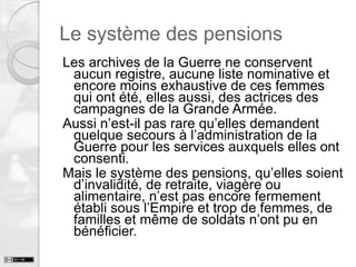 Le système des pensions
Les archives de la Guerre ne conservent
aucun registre, aucune liste nominative et
encore moins exhaustive de ces femmes
qui ont été, elles aussi, des actrices des
campagnes de la Grande Armée.
Aussi n’est-il pas rare qu’elles demandent
quelque secours à l’administration de la
Guerre pour les services auxquels elles ont
consenti.
Mais le système des pensions, qu’elles soient
d’invalidité, de retraite, viagère ou
alimentaire, n’est pas encore fermement
établi sous l’Empire et trop de femmes, de
familles et même de soldats n’ont pu en
bénéficier.

 