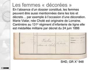 Les femmes « décorées »

En l’absence d’un dossier constitué, les femmes
peuvent être aussi mentionnées dans les lois et
décrets… par exemple à l’occasion d’une décoration.
Marie Vialar, née Cholé est originaire de Lorraine.
Cantinière au 131e régiment d’infanterie de ligne elle
est médaillée militaire par décret du 24 juin 1886

SHD, GR X1 948

 