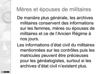 Mères et épouses de militaires
De manière plus générale, les archives
militaires conservent des informations
sur les femmes, mères ou épouses de
militaires et ce de l’Ancien Régime à
nos jours.
Les informations d’état civil du militaires
mentionnées sur les contrôles puis les
matricules peuvent être précieuses
pour les généalogistes, surtout si les
archives d’état civil n’existent plus.

 