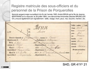 Registre matricule des sous-officiers et du
personnel de la Prison de Porquerolles
Nommé sergent-major surveillant à la fin de l’année 1963, André BRUN est le fils de Jeanne
BERTRAND et il a épousé, le 28 juillet 1864, une dénommée Antoinette Désirée BRUNCLER
On y trouve également son signalement : taille, visage, front, yeux, nez, bouche, menton, etc.

SHD, GR 41Yc 21

 