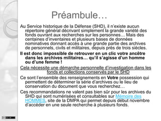 Préambule…
Au Service historique de la Défense (SHD), il n’existe aucun
répertoire général décrivant simplement la grande variété des
fonds ouvrant aux recherches sur les personnes… Mais des
centaines d’inventaires et plusieurs bases de données
nominatives donnant accès à une grande partie des archives
de personnels, civils et militaires, depuis près de trois siècles.
Il est donc impossible de retrouver en un clic votre ancêtre
dans les archives militaires… qu’il s’agisse d’un homme
ou d’une femme !
Cela nécessite une démarche personnelle d’investigation dans les
fonds et collections conservés par le SHD
Ce sont l’ensemble des renseignements en Votre possession qui
permettent de déterminer la série d’archives ou le lieu de
conservation du document que vous recherchez…
Ces recommandations ne valent pas bien sûr pour les archives du
SHD qui sont numérisées et consultables sur Mémoire des
HOMMES, site de la DMPA qui permet depuis début novembre
d’accéder en une seule recherche à plusieurs fonds.

 