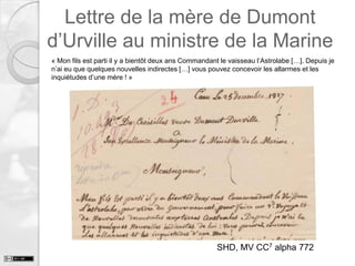 Lettre de la mère de Dumont
d’Urville au ministre de la Marine
« Mon fils est parti il y a bientôt deux ans Commandant le vaisseau l’Astrolabe […]. Depuis je
n’ai eu que quelques nouvelles indirectes […] vous pouvez concevoir les allarmes et les
inquiétudes d’une mère ! »

SHD, MV CC7 alpha 772

 