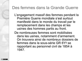 Des femmes dans la Grande Guerre
L’engagement massif des femmes pendant la
Première Guerre mondiale s’est surtout
manifesté dans le monde du travail par le
remplacement dans les champs et les
usines des hommes partis au front.
De nombreuses femmes sont mobilisées
dans les usines, notamment d’armement.
On trouvera ainsi de nombreux dossiers de
femmes dans la sous-série GR 6Yg se
rapportant au personnel civil de 1854 à
1947.

 