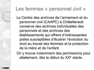 Les femmes « personnel civil »
Le Centre des archives de l’armement et du
personnel civil (CAAPC) à Châtellerault
conserve des archives individuelles des
personnels et des archives des
établissements qui offrent d’intéressantes
pistes susceptibles d’illustrer l’évolution du
droit au travail des femmes et la protection
de la mère et de l’enfant.
On y trouve notamment des permissions pour
allaitement, dès le début du XXe siècle.

 