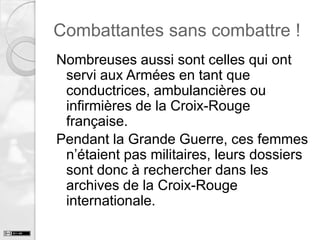 Combattantes sans combattre !
Nombreuses aussi sont celles qui ont
servi aux Armées en tant que
conductrices, ambulancières ou
infirmières de la Croix-Rouge
française.
Pendant la Grande Guerre, ces femmes
n’étaient pas militaires, leurs dossiers
sont donc à rechercher dans les
archives de la Croix-Rouge
internationale.

 