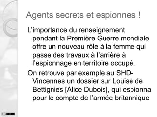 Agents secrets et espionnes !
L’importance du renseignement
pendant la Première Guerre mondiale
offre un nouveau rôle à la femme qui
passe des travaux à l’arrière à
l’espionnage en territoire occupé.
On retrouve par exemple au SHDVincennes un dossier sur Louise de
Bettignies [Alice Dubois], qui espionna
pour le compte de l’armée britannique

 