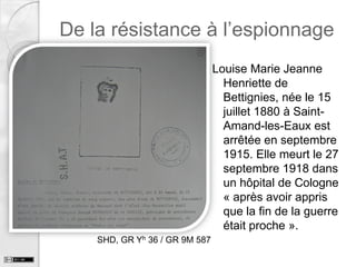De la résistance à l’espionnage
Louise Marie Jeanne
Henriette de
Bettignies, née le 15
juillet 1880 à SaintAmand-les-Eaux est
arrêtée en septembre
1915. Elle meurt le 27
septembre 1918 dans
un hôpital de Cologne
« après avoir appris
que la fin de la guerre
était proche ».
SHD, GR Yh 36 / GR 9M 587

 