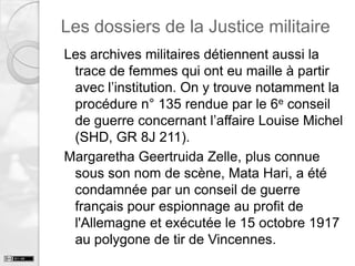 Les dossiers de la Justice militaire
Les archives militaires détiennent aussi la
trace de femmes qui ont eu maille à partir
avec l’institution. On y trouve notamment la
procédure n° 135 rendue par le 6e conseil
de guerre concernant l’affaire Louise Michel
(SHD, GR 8J 211).
Margaretha Geertruida Zelle, plus connue
sous son nom de scène, Mata Hari, a été
condamnée par un conseil de guerre
français pour espionnage au profit de
l'Allemagne et exécutée le 15 octobre 1917
au polygone de tir de Vincennes.

 