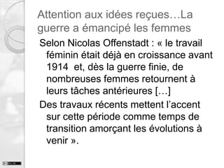 Attention aux idées reçues…La
guerre a émancipé les femmes
Selon Nicolas Offenstadt : « le travail
féminin était déjà en croissance avant
1914 et, dès la guerre finie, de
nombreuses femmes retournent à
leurs tâches antérieures […]
Des travaux récents mettent l’accent
sur cette période comme temps de
transition amorçant les évolutions à
venir ».

 