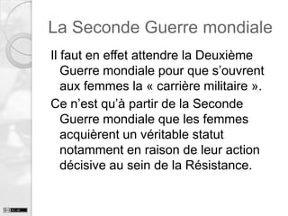 La Seconde Guerre mondiale
Il faut en effet attendre la Deuxième
Guerre mondiale pour que s’ouvrent
aux femmes la « carrière militaire ».
Ce n’est qu’à partir de la Seconde
Guerre mondiale que les femmes
acquièrent un véritable statut
notamment en raison de leur action
décisive au sein de la Résistance.

 