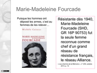Marie-Madeleine Fourcade
Puisque les hommes ont
déposé les armes, c’est au
femmes de les relever…

Résistante dès 1940,
Marie-Madeleine
Fourcade (SHD,
GR 16P 90753) fut
la seule femme
reconnue comme
chef d’un grand
réseau de
résistance français,
le réseau Alliance.
« Les chemins de la Mémoire », n° 239, octobre
2013, p. 12

 
