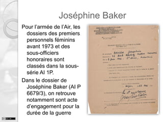 Joséphine Baker
Pour l’armée de l’Air, les
dossiers des premiers
personnels féminins
avant 1973 et des
sous-officiers
honoraires sont
classés dans la soussérie AI 1P.
Dans le dossier de
Joséphine Baker (AI P
6679/3), on retrouve
notamment sont acte
d’engagement pour la
durée de la guerre

 