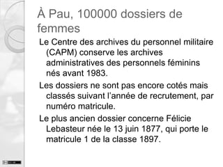 À Pau, 100000 dossiers de
femmes
Le Centre des archives du personnel militaire
(CAPM) conserve les archives
administratives des personnels féminins
nés avant 1983.
Les dossiers ne sont pas encore cotés mais
classés suivant l’année de recrutement, par
numéro matricule.
Le plus ancien dossier concerne Félicie
Lebasteur née le 13 juin 1877, qui porte le
matricule 1 de la classe 1897.

 