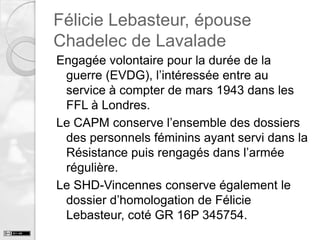 Félicie Lebasteur, épouse
Chadelec de Lavalade
Engagée volontaire pour la durée de la
guerre (EVDG), l’intéressée entre au
service à compter de mars 1943 dans les
FFL à Londres.
Le CAPM conserve l’ensemble des dossiers
des personnels féminins ayant servi dans la
Résistance puis rengagés dans l’armée
régulière.
Le SHD-Vincennes conserve également le
dossier d’homologation de Félicie
Lebasteur, coté GR 16P 345754.

 