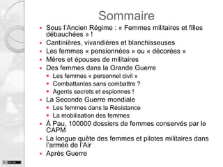 Sommaire







Sous l’Ancien Régime : « Femmes militaires et filles
débauchées » !
Cantinières, vivandières et blanchisseuses
Les femmes « pensionnées » ou « décorées »
Mères et épouses de militaires
Des femmes dans la Grande Guerre
 Les femmes « personnel civil »
 Combattantes sans combattre ?
 Agents secrets et espionnes !



La Seconde Guerre mondiale
 Les femmes dans la Résistance
 La mobilisation des femmes

À Pau, 100000 dossiers de femmes conservés par le
CAPM
 La longue quête des femmes et pilotes militaires dans
l’armée de l’Air
 Après Guerre


 