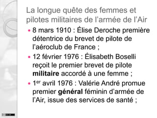 La longue quête des femmes et
pilotes militaires de l’armée de l’Air
8 mars 1910 : Élise Deroche première
détentrice du brevet de pilote de
l’aéroclub de France ;
 12 février 1976 : Élisabeth Boselli
reçoit le premier brevet de pilote
militaire accordé à une femme ;
 1er avril 1976 : Valérie André promue
premier général féminin d’armée de
l’Air, issue des services de santé ;


 