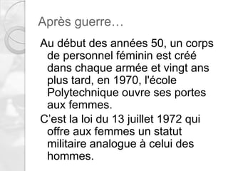 Après guerre…
Au début des années 50, un corps
de personnel féminin est créé
dans chaque armée et vingt ans
plus tard, en 1970, l'école
Polytechnique ouvre ses portes
aux femmes.
C’est la loi du 13 juillet 1972 qui
offre aux femmes un statut
militaire analogue à celui des
hommes.

 