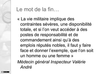 Le mot de la fin…
« La vie militaire implique des
contraintes sévères, une disponibilité
totale, et si l’on veut accéder à des
postes de responsabilité et de
commandement ainsi qu’à des
emplois réputés nobles, il faut y faire
face et donner l’exemple, que l’on soit
un homme ou une femme »
Médecin général Inspecteur Valérie
André

 