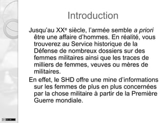Introduction
Jusqu’au XXe siècle, l’armée semble a priori
être une affaire d’hommes. En réalité, vous
trouverez au Service historique de la
Défense de nombreux dossiers sur des
femmes militaires ainsi que les traces de
milliers de femmes, veuves ou mères de
militaires.
En effet, le SHD offre une mine d’informations
sur les femmes de plus en plus concernées
par la chose militaire à partir de la Première
Guerre mondiale.

 
