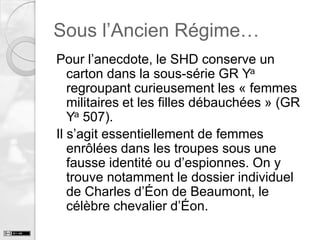 Sous l’Ancien Régime…
Pour l’anecdote, le SHD conserve un
carton dans la sous-série GR Ya
regroupant curieusement les « femmes
militaires et les filles débauchées » (GR
Ya 507).
Il s’agit essentiellement de femmes
enrôlées dans les troupes sous une
fausse identité ou d’espionnes. On y
trouve notamment le dossier individuel
de Charles d’Éon de Beaumont, le
célèbre chevalier d’Éon.

 