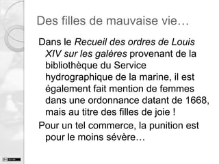 Des filles de mauvaise vie…
Dans le Recueil des ordres de Louis
XIV sur les galères provenant de la
bibliothèque du Service
hydrographique de la marine, il est
également fait mention de femmes
dans une ordonnance datant de 1668,
mais au titre des filles de joie !
Pour un tel commerce, la punition est
pour le moins sévère…

 