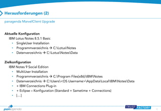 Herausforderungen (2)
panagenda MarvelClient Upgrade

Aktuelle Konfiguration
IBM Lotus Notes 8.5.1 Basic
• SingleUser Installation
• Programmverzeichnis  C:LotusNotes
• Datenverzeichnis  C:LotusNotesData
Zielkonfiguration
IBM Notes 9 Social Edition
• MultiUser Installation
• Programmverzeichnis  C:Program Files(x86)IBMNotes
• Datenverzeichnis  C:Users<OS Username>AppDataLocalIBMNotesData
• + IBM Connections Plug-in
• + Eclipse – Konfiguration (Standard + Sametime + Connections)
• […]

10

 