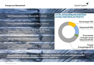 © 2013 AQUILA CAPITAL
Energie aus Wasserkraft
• Kein Einsatz preisvolatiler Brennstoffe im Betrieb
• Nutzung langlebiger Komponenten (Beton, Turbinen)
• Verwendete Kaplan-Technologie seit mehr als 100 Jahren
im Einsatz mit einem einzigartigen Track Record bei
Erneuerbaren Energien
• Geringe Betriebs- und Wartungskosten
• Wasserkraft wirtschaftlich selbsttragend und unabhängig
von politisch-rechtlicher Unterstützung bzw. Fördermitteln und
Subventionen (Strommarkt)
Wasserkraftwerke verbinden profitables, nachhaltiges Wirtschaften mit einer umweltschonenden
Einbeziehung des genutzten Gewässers und seiner Umgebung.
 