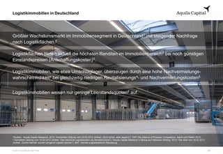 © 2013 AQUILA CAPITAL
Logistikimmobilien in Deutschland
27
Größter Wachstumsmarkt im Immobiliensegment in Deutschland1 mit steigender Nachfrage
nach Logistikflächen.2
Logistikflächen bieten aktuell die höchsten Renditen im Immobilienbereich2 bei noch günstigen
Einstandspreisen (Anschaffungskosten)3.
Logistikimmobilien, wie etwa Umschlaglager, überzeugen durch eine hohe Nachvermietungs-
wahrscheinlichkeit4 bei gleichzeitig niedrigen Revitalisierungs4- und Nachvermietungskosten5
Logistikimmobilien weisen nur geringe Leerstandsquoten6 auf.
¹Quellen: ¹Aquila Capital Research, 2013; ²Immobilien Zeitung vom 23.05.2013 (Artikel: „Nicht schön, aber begehrt“); 3DIP The Alliance of Property Competence, Markt und Fakten 2012;
4 Immobilien Zeitung vom 14.02.2013 (Artikel: “Das hässliche Logistikentlein als Renditeschöne”); 5Aquila Capital Research in Bezug auf Habacker Holding, 2013; 6Die Welt vom 20.02.2013
(Artikel: „Online-Händler suchen dringend Logistik-Zentren“); Bild : Hermes Logistikzentrum Rendsburg
 