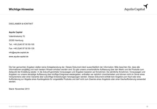 © 2013 AQUILA CAPITAL
Wichtige Hinweise
30
DISCLAIMER & KONTAKT
Aquila Capital
Valentinskamp 70
20355 Hamburg
Tel.: +49 (0)40 87 50 50-100
Fax: +49 (0)40 87 50 50-129
info@aquila-capital.de
www.aquila-capital.de
Die hier gemachten Angaben stellen keine Anlageberatung dar. Dieses Dokument dient ausschließlich der Information. Bitte beachten Sie, dass alle
Informationen sorgfältig und nach bestem Wissen erhoben worden sind. Es gibt unsere unverbindliche Auffassung über den Markt und die Produkte zum
Zeitpunkt der Erstellung wieder. In die Zukunft gerichtete Voraussagen und Angaben basieren auf Annahmen. Da sämtliche Annahmen, Voraussagen und
Angaben nur unsere derzeitige Auffassung über künftige Ereignisse wiedergeben, enthalten sie natürlich Unsicherheiten und können nicht im Sinne eines
Versprechens oder einer Garantie über zukünftige Entwicklungen herangezogen werden. Dieses Dokument enthält kein Angebot zum Kauf oder eine
Aufforderung zur Abgabe eines Kaufangebots für vorgestellte Produkte und darf nicht zum Zwecke eines Angebots oder einer Kaufaufforderung verwendet
werden.
Stand: November 2013
 