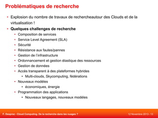 Problématiques de recherche
• Explosion du nombre de travaux de rechercheautour des Clouds et de la
virtualisation !
• Quelques challenges de recherche
• Composition de services

• Service Level Agreement (SLA)
• Sécurité
• Résistance aux fautes/pannes
• Gestion de l’infrastructure
• Ordonnancement et gestion élastique des ressources

• Gestion de données
• Accès transparent à des plateformes hybrides
• Multi-clouds, Skycomputing, fédérations
• Nouveaux modèles
• économiques, énergie
• Programmation des applications
• Nouveaux langages, nouveaux modèles

F. Desprez - Cloud Computing. De la recherche dans les nuages ?

12 Novembre 2013 - 13

 