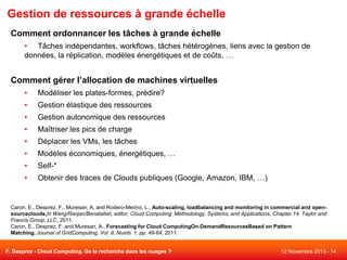 Gestion de ressources à grande échelle
Comment ordonnancer les tâches à grande échelle
• Tâches indépendantes, workflows, tâches hétérogènes, liens avec la gestion de
données, la réplication, modèles énergétiques et de coûts, …

Comment gérer l’allocation de machines virtuelles
•

Modéliser les plates-formes, prédire?

•

Gestion élastique des ressources

•

Gestion autonomique des ressources

•

Maîtriser les pics de charge

•

Déplacer les VMs, les tâches

•

Modèles économiques, énergétiques, …

•

Self-*

•

Obtenir des traces de Clouds publiques (Google, Amazon, IBM, …)

Caron, E., Desprez, F., Muresan, A. and Rodero-Merino, L., Auto-scaling, loadbalancing and monitoring in commercial and opensourceclouds,In Wang/Ranjan/Benatallah, editor, Cloud Computing: Methodology, Systems, and Applications, Chapter 14. Taylor and
Francis Group, LLC, 2011.
Caron, E., Desprez, F. and Muresan, A., Forecasting for Cloud ComputingOn-DemandResourcesBased on Pattern
Matching, Journal of GridComputing, Vol. 9, Numb. 1, pp. 49-64, 2011.

F. Desprez - Cloud Computing. De la recherche dans les nuages ?

12 Novembre 2013 - 14

 
