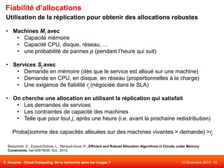 Fiabilité d’allocations
Utilisation de la réplication pour obtenir des allocations robustes
• Machines Mi avec
• Capacité mémoire
• Capacité CPU, disque, réseau, …
• une probabilité de pannes p (pendant l’heure qui suit)
• Services Sj avec
• Demande en mémoire (dès que le service est alloué sur une machine)
• Demande en CPU, en disque, en réseau (proportionnelles à la charge)
• Une exigence de fiabilité rj (négociée dans le SLA)
• On cherche une allocation en utilisant la réplication qui satisfait
• Les demandes de services
• Les contraintes de capacité des machines
• Telle que pour tout j, après une heure (i.e. avant la prochaine redistribution)

Proba(somme des capacités allouées sur des machines vivantes > demande) >rj
Beaumont, O., Eyraud-Dubois, L., Renaud-Goud, P., Efficient and Robust Allocation Algorithms in Clouds under Memory
Constraints, hal-00874936, Oct., 2013.

F. Desprez - Cloud Computing. De la recherche dans les nuages ?

12 Novembre 2013 - 15

 