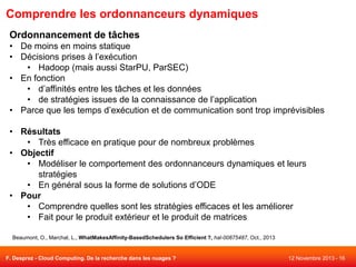 Comprendre les ordonnanceurs dynamiques
Ordonnancement de tâches
• De moins en moins statique
• Décisions prises à l’exécution
• Hadoop (mais aussi StarPU, ParSEC)
• En fonction
• d’affinités entre les tâches et les données
• de stratégies issues de la connaissance de l’application
• Parce que les temps d’exécution et de communication sont trop imprévisibles
• Résultats
• Très efficace en pratique pour de nombreux problèmes
• Objectif
• Modéliser le comportement des ordonnanceurs dynamiques et leurs
stratégies
• En général sous la forme de solutions d’ODE
• Pour
• Comprendre quelles sont les stratégies efficaces et les améliorer
• Fait pour le produit extérieur et le produit de matrices
Beaumont, O., Marchal, L., WhatMakesAffinity-BasedSchedulers So Efficient ?, hal-00875487, Oct., 2013

F. Desprez - Cloud Computing. De la recherche dans les nuages ?

12 Novembre 2013 - 16

 