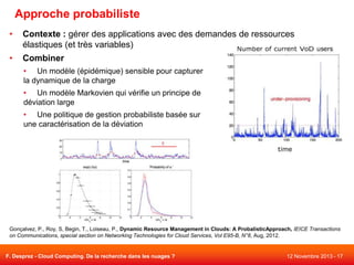Approche probabiliste
•

Contexte : gérer des applications avec des demandes de ressources
élastiques (et très variables)

•

Combiner
• Un modèle (épidémique) sensible pour capturer
la dynamique de la charge

• Un modèle Markovien qui vérifie un principe de
déviation large
• Une politique de gestion probabiliste basée sur
une caractérisation de la déviation

Gonçalvez, P., Roy, S, Begin, T., Loiseau, P., Dynamic Resource Management in Clouds: A ProbalisticApproach, IEICE Transactions
on Communications, special section on Networking Technologies for Cloud Services, Vol E95-B, N°8, Aug, 2012.

F. Desprez - Cloud Computing. De la recherche dans les nuages ?

12 Novembre 2013 - 17

 