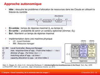 Approche autonomique
•

Idée : résoudre les problèmes d’allocation de ressources dans les Clouds en utilisant la
théorie du contrôle

•
•
•

En entrée : temps de réponse maximal (tk au temps k)
En sortie : probabilité de servir un contenu optionnel (dimmer, Θk)
But : Maintenir un temps de réponse maximal

•

Implémentation dans une machine physique
•
•

LC : Local Controler
RM : Resource manager

Klein, C., Maggio, M., Arzen, K.-E., Hernandez-Rodriguez, F., IntroducingService-levelAwareness in the Cloud, Tech. Rep. ISRN
LUTFD2/TFRT--7641--SE, Lund Univ., Dept. Of Autonomic Control, Jul. 2013.

F. Desprez - Cloud Computing. De la recherche dans les nuages ?

12 Novembre 2013 - 18

 