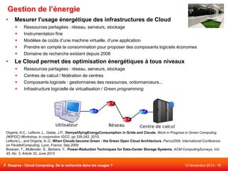 Gestion de l’énergie
•

Mesurer l'usage énergétique des infrastructures de Cloud






•

Ressources partagées : réseau, serveurs, stockage
Instrumentation fine
Modèles de coûts d’une machine virtuelle, d’une application
Prendre en compte la consommation pour proposer des composants logiciels économes
Domaine de recherche existant depuis 2008

Le Cloud permet des optimisation énergétiques à tous niveaux





Ressources partagées : réseau, serveurs, stockage
Centres de calcul / fédération de centres
Composants logiciels : gestionnaires des ressources, ordonnanceurs...
Infrastructure logicielle de virtualisation / Green programming

Orgerie, A.C., Lefèvre, L., Gelas, J.P., DemystifyingEnergyConsumption in Grids and Clouds, Work in Progress in Green Computing
(WIPGC) Workshop, in conjunction IGCC, pp 335-342, 2010.
Lefèvre L., and Orgerie, A.-C. When Clouds become Green : the Green Open Cloud Architecture, Parco2009, International Conference
on ParallelComputing, Lyon, France, Sep 2009
Bostoen, T., Mullender, S., Berbers, Y., Power-Reduction Techniques for Data-Center Storage Systems, ACM ComputingSurveys, Vol.
45, No. 3, Article 33, June 2013
F. Desprez - Cloud Computing. De la recherche dans les nuages ?

12 Novembre 2013 - 19

 