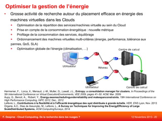 Optimiser la gestion de l’énergie
•

Grosse activité de recherche autour du placement efficace en énergie des
machines virtuelles dans les Clouds

Optimisation de la répartition des services/machines virtuelle au sein du Cloud

Prise en compte de la consommation énergétique : nouvelle métrique

Profilage de la consommation des services, équilibrage

Ordonnancement des machines virtuelles multi-critères (énergie, performance, tolérance aux
pannes, QoS, SLA)

Optimisation globale de l’énergie (climatisation, …)

Hermenier, F., Lorca, X., Menaud, J.-M., Muller, G., Lawall, J.L., Entropy: a consolidation manager for clusters. In Proceedings of the
5th International Conference on Virtual ExecutionEnvironments, VEE 2009, pages 41–50. ACM, Mar. 2009
Aupy, G., Benoit, A., Robert, Y., Energy-awareschedulingunderreliability and makespanconstraints, 19th International Conference on
High Performance Computing, HiPC 2012, Dec., 2012
Lefèvre, L., Contributions à la flexibilité et à l'efficacité énergétique des syst distribués à grande échelle, HDR, ENS Lyon, Nov. 2013
Orgerie, A.C., Dias de Assunção, M., Lefèvre, L., A Survey on Techniques for Improving the EnergyEfficiency of Large
ScaleDistributed Systems, ACM ComputingSurveys, 2014
F. Desprez - Cloud Computing. De la recherche dans les nuages ?

12 Novembre 2013 - 20

 