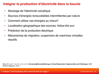 Intégrer la production d’électricité dans la boucle
• Stockage de l’électricité compliqué
• Sources d’énergies renouvelables intermittentes par nature
• Comment utiliser ces énergies au mieux?

• Localisation géographique des sources: follow-the-sun
• Prédiction de la production électrique
• Mécanismes de migration, suspension de machines virtuelles
réactifs

Deng, W., Liu, F., Jin, H., Li, B., Li, D., HarnessingRenewableEnergy in Cloud Datacenters: Opportunities and Challenges, IEEE
Network Magazine, 2013.

F. Desprez - Cloud Computing. De la recherche dans les nuages ?

12 Novembre 2013 - 23

 